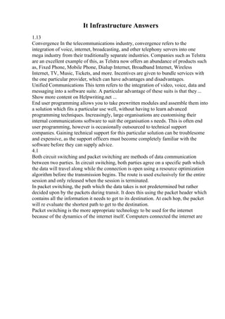 It Infrastructure Answers
1.13
Convergence In the telecommunications industry, convergence refers to the
integration of voice, internet, broadcasting, and other telephony servers into one
mega industry from their traditionally separate industries. Companies such as Telstra
are an excellent example of this, as Telstra now offers an abundance of products such
as, Fixed Phone, Mobile Phone, Dialup Internet, Broadband Internet, Wireless
Internet, TV, Music, Tickets, and more. Incentives are given to bundle services with
the one particular provider, which can have advantages and disadvantages.
Unified Communications This term refers to the integration of video, voice, data and
messaging into a software suite. A particular advantage of these suits is that they...
Show more content on Helpwriting.net ...
End user programming allows you to take prewritten modules and assemble them into
a solution which fits a particular use well, without having to learn advanced
programming techniques. Increasingly, large organisations are customising their
internal communications software to suit the organisation s needs. This is often end
user programming, however is occasionally outsourced to technical support
companies. Gaining technical support for this particular solution can be troublesome
and expensive, as the support officers must become completely familiar with the
software before they can supply advice.
4.1
Both circuit switching and packet switching are methods of data communication
between two parties. In circuit switching, both parties agree on a specific path which
the data will travel along while the connection is open using a resource optimization
algorithm before the transmission begins. The route is used exclusively for the entire
session and only released when the session is terminated.
In packet switching, the path which the data takes is not predetermined but rather
decided upon by the packets during transit. It does this using the packet header which
contains all the information it needs to get to its destination. At each hop, the packet
will re evaluate the shortest path to get to the destination.
Packet switching is the more appropriate technology to be used for the internet
because of the dynamics of the internet itself. Computers connected the internet are
 