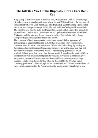 The Gillette s Vice Of The Disposable Crown Cork Bottle
Cap
King Camp Gillette was born in Fond du Lac, Wisconsin in 1855. At the early age
of 16 he became a traveling salesman where he met William Painter, the inventor of
the disposable Crown Cork bottle cap. This friendship ignited Gillette s passion for
invention and entrepreneurship. In 1895 he had an idea of a disposable razorblade.
The problem was how to make the blades thin enough and at a price low enough to
be profitable. Then in 1901 Gillette met an MIT graduate by the name of William
Nickerson and the idea and dream became a reality. The Gillette Safety Razor
Company began making safety razors and blades.
The company offered a new product, safety razors and blades, a product of
convenience at a reasonable price. Gillette had a few lean years to establish a
customer base. To attract new customers Gillette tried advertising by putting his
face stamped on the thin razor blades, and then gave away the razor as a free gift.
The razor was useless without the blades. The marketing gimmick of FREE
worked! Gillette gave free razors that then created a demand for the blades. Gillette
sold razors in bulk at discounted prices to banks so they could use them as give
away when you opened an account, the Shave and Save campaigns were huge
success. Gillette took it even further when he then sold to the Wrigley s gum
company; packets of coffee, tea, spices, and marshmallows. Gillette sold millions of
razors at steep discount to the Army hoping the habits soldiers developed at war
 