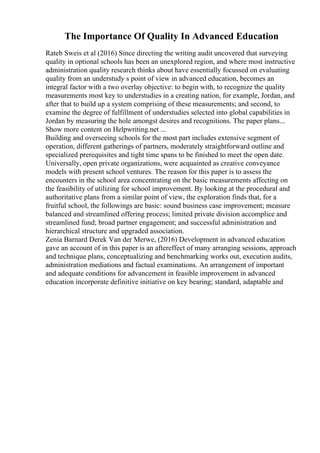The Importance Of Quality In Advanced Education
Rateb Sweis et al (2016) Since directing the writing audit uncovered that surveying
quality in optional schools has been an unexplored region, and where most instructive
administration quality research thinks about have essentially focussed on evaluating
quality from an understudy s point of view in advanced education, becomes an
integral factor with a two overlay objective: to begin with, to recognize the quality
measurements most key to understudies in a creating nation, for example, Jordan, and
after that to build up a system comprising of these measurements; and second, to
examine the degree of fulfillment of understudies selected into global capabilities in
Jordan by measuring the hole amongst desires and recognitions. The paper plans...
Show more content on Helpwriting.net ...
Building and overseeing schools for the most part includes extensive segment of
operation, different gatherings of partners, moderately straightforward outline and
specialized prerequisites and tight time spans to be finished to meet the open date.
Universally, open private organizations, were acquainted as creative conveyance
models with present school ventures. The reason for this paper is to assess the
encounters in the school area concentrating on the basic measurements affecting on
the feasibility of utilizing for school improvement. By looking at the procedural and
authoritative plans from a similar point of view, the exploration finds that, for a
fruitful school, the followings are basic: sound business case improvement; measure
balanced and streamlined offering process; limited private division accomplice and
streamlined fund; broad partner engagement; and successful administration and
hierarchical structure and upgraded association.
Zenia Barnard Derek Van der Merwe, (2016) Development in advanced education
gave an account of in this paper is an aftereffect of many arranging sessions, approach
and technique plans, conceptualizing and benchmarking works out, execution audits,
administration mediations and factual examinations. An arrangement of important
and adequate conditions for advancement in feasible improvement in advanced
education incorporate definitive initiative on key bearing; standard, adaptable and
 