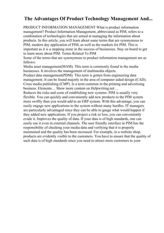 The Advantages Of Product Technology Management And...
PRODUCT INFORMATION MANAGEMENT What is product information
management? Product Information Management, abbreviated as PIM, refers to a
combination of technologies that are aimed at managing the information about
products. In this article, you will learn about some terms that are synonymous to
PIM, modern day application of PIM, as well as the markets for PIM. This is
important as it is a stepping stone in the success of businesses. Stay on board to get
to learn more about PIM. Terms Related To PIM
Some of the terms that are synonymous to product information management are as
follows:
Media asset management(MAM). This term is commonly found in the media
businesses. It involves the management of multimedia objects.
Product data management(PDM). This term is gotten from engineering data
management. It can be found majorly in the area of computer aided design (CAD).
Cross media publishing (CMP). Is a term common in the printing and advertising
business. Elements ... Show more content on Helpwriting.net ...
Reduces the risks and costs of establishing new systems. PIM is usually very
flexible. You can quickly and conveniently add new products to the PIM system
more swiftly than you would add to an ERP system. With this advantage, you can
easily engage new applications to the system without many hurdles. IT managers
are particularly advantaged since they can be able to gauge what would happen if
they added new applications. If you project a risk or loss, you can conveniently
evade it. Improves the quality of data. If your data is of high standards, one can
easily use it even in external channels. The user friendly interface in PIM has the
responsibility of checking your media data and verifying that it is properly
maintained and the quality has been increased. For example, in a website shop,
products are evidently visible to the customers. You have to ensure that the quality of
such data is of high standards since you need to attract more customers to your
 