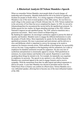A Rhetorical Analysis Of Nelson Mandela s Speech
When we remember Nelson Mandela, most people think of social change, of
leadership and of humanity. Mandela dedicated his life to his belief of equality and
freedom for people in South Africa. As a strong supporter of freedom of speech,
Mandela is one of the most revered speakers of the 20th century. He was born in a
small village in the eastern cape of South Africaon July 18, 1918. Nelson studied law
in the university of Fort Hare but never completed his degree. In 1941, he moved to
Johannesburgwhere he encountered the racism led by the apartheid government. To
further pursue his law studies, he began attending meetings of the ANC (African
National Congress) an anti apartheid group. The ANC aimed to transform into a
grassroots movement... Show more content on Helpwriting.net ...
By thanking his supporters, he encourages continuous support to pursue his ideal of
equality and freedom. Mandela wants to engage the different dichotomies to unite
the people of South Africa. Most importantly he speaks for the abolishment of the
apartheid government. His tone is passionate and motivational, and his delivery is
slow and deliberate which is important to convey his message as he needs to
empower his listeners towards action. With methods of development, he successfully
conveys his tone. Using anaphora at the beginning with his salutations, he is able to
emphasize his thankful sentiments towards his supporters. He also uses lots of
symbolism and patriotism to emotionally appeal to citizens. With parallelism in
sentences, he creates balance and rhythm in his speech. Repetition is used when
speaking about things he intends to do. For example, he repeatedly uses negotiate
to emphasize its necessity. The speech in my opinion is very effective because
Mandela uses emotional appeal at the start to engage listeners and to receive
sympathy. With the momentum from that, he adds logical and ethical arguments to
deliver his point. A year later Mandela was elected as president and he won the
Nobel Peace Prize so history can confirm its effectiveness. Nelson Mandela was a
very influential speaker, allowing him to become one of the most influential leaders
of the 20th
 