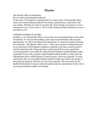 Placebo
The Placebo effect of medication
Do we really need industrial medicine?
In this essay I will begin by explaining the five major points of the placebo effect,
such as the understanding of placebo, the history, phenomenon, experiments and
case studies. Placebos are used in everyday life, from it being your doctor or even a
commercial you ve seen on the tv. Do we really need prescribed medication or do we
just think we do?
UNDERSTANDING PLACEBO
(Goldacre, n.d.) The placebo effect is one of the most fascinating things in the whole
of medicine. It s not just about taking a pill, and your performance and your pain
getting better. It s about our beliefs and expectations. It s about the cultural meaning
of a treatment . The placebo effect is one ... Show more content on Helpwriting.net ...
In an experiment involving pain symptoms, a placebo is giving to control group A
and the actual pain pill is being giving to control group B. In every experiment
involving placebo it uses either the single blinded method or double blinded. In this
experiment we are only using the single blinded method and this is where only the
experimenter knows which patient or control group is receiving a placebo. In some
experiments they use the double blinded method to make sure neither the patient or
the control group know that they are receiving a placebo. The reason they do the
double blind method is because when the patient asks the experimenter if she or he is
receiving the placebo neither will actually
 