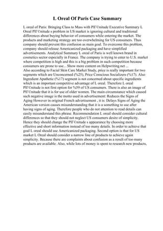 L Oreal Of Paris Case Summary
L oreal of Paris: Bringing Class to Mass with PlГ©nitude Executive Summary L
Oreal PlГ©nitude s problem in US market is ignoring cultural and traditional
differences about buying behavior of consumers while entering the market. The
products and marketing strategy are too overwhelming for US consumers. Thus
company should prevent this confusion as main goal. To overcome this problem,
company should release Americanized packaging and have simplified
advertisements. Analytical Summary L oreal of Paris is well known brand in
cosmetics sector especially in France. The company is trying to enter to U.S. market
where competition is high and this is a big problem in such competition because
consumers are prone to use... Show more content on Helpwriting.net ...
Also according to Facial Skin Care Market Study, price is really important for two
segments which are Unconcerned (%25), Price Conscious Socializers (%17). Also
Ingredient Apathetic (%17) segment is not concerned about specific ingredients
which is an important competitive advantage of L oreal. Therefore L oreal
PlГ©nitude is not first option for %59 of US consumers. There is also an image of
PlГ©nitude that it is for use of older women. The main circumstance which caused
such negative image is the motto used in advertisement: Reduces the Signs of
Aging However in original French advertisement , it is: Delays Signs of Aging the
American version causes misunderstanding that it is a something to use after
having signs of aging. Therefore people who do not attention to read details can
easily misunderstand this phrase. Recommendation L oreal should consider cultural
differences so that they should not neglect US consumers desire of simplicity.
Hence they should change the PlГ©nitude s appearance by choosing more
effective and short information instead of too many details. In order to achieve that
goal L oreal should use Americanized packaging. Second option is that for US
market L Oreal should consider a narrow line of products to achieve again
simplicity. Because there are complaints about confusion as a result of too many
products are available. Also, while lots of money is spent to research new products,
 