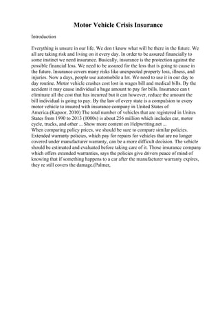 Motor Vehicle Crisis Insurance
Introduction
Everything is unsure in our life. We don t know what will be there in the future. We
all are taking risk and living on it every day. In order to be assured financially to
some instinct we need insurance. Basically, insurance is the protection against the
possible financial loss. We need to be assured for the loss that is going to cause in
the future. Insurance covers many risks like unexpected property loss, illness, and
injuries. Now a days, people use automobile a lot. We need to use it in our day to
day routine. Motor vehicle crashes cost lost in wages bill and medical bills. By the
accident it may cause individual a huge amount to pay for bills. Insurance can t
eliminate all the cost that has incurred but it can however, reduce the amount the
bill individual is going to pay. By the law of every state is a compulsion to every
motor vehicle to insured with insurance company in United States of
America.(Kapoor, 2010) The total number of vehicles that are registered in Unites
States from 1990 to 2013 (1000s) is about 256 million which includes car, motor
cycle, trucks, and other ... Show more content on Helpwriting.net ...
When comparing policy prices, we should be sure to compare similar policies.
Extended warranty policies, which pay for repairs for vehicles that are no longer
covered under manufacturer warranty, can be a more difficult decision. The vehicle
should be estimated and evaluated before taking care of it. Those insurance company
which offers extended warranties, says the policies give drivers peace of mind of
knowing that if something happens to a car after the manufacturer warranty expires,
they re still covers the damage.(Palmer,
 