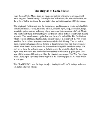 The Origins of Celtic Music
Even though Celtic Music does not have a set date in which it was created, it still
has a long and fervent history. The origins of Celtic music, the historical events, and
the style of Celtic music are the key factors that led to the creation of Celtic music.
The origins of Celtic music and the instruments used in order to create such healthily
flamboyant music. Fiddle, Flute and whistle, uilleann pipes, harp, accordion, banjo,
mandolin, guitar, drums, and many others were used in the creation of Celtic Music.
The creation of these instruments gave the British Isles a distinct sound when it came
to music. This sound was recognised around the world and still is. The British isles
which consists of Ireland Scotland and Britain was not in touch with the rest of the
world as far as culture was concerned very early in their history. This exclusion
from external influences allowed Ireland to develop music that had its own unique
sound. Even in this area some of the instruments changed in sound and shape. Not
only were there the uilleann pipes in Ireland across the sea in Scotland the war
pipes were prevalent. The distinction between the two is actually quite great. The
tone of the two are different as well as the physical appearance. The War Pipes have
three Drone pipes separately in the bag while the uilleann pipes has all three drones
in one spot.
The CLAIRSEACH was the large harp [...] having from 29 to 58 strings, and even
60, but as a rule 30 strings.
 