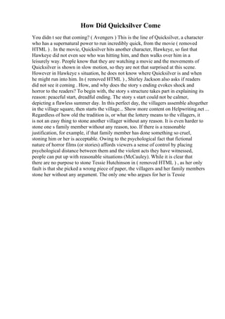 How Did Quicksilver Come
You didn t see that coming? ( Avengers ) This is the line of Quicksilver, a character
who has a supernatural power to run incredibly quick, from the movie ( removed
HTML ) . In the movie, Quicksilver hits another character, Hawkeye, so fast that
Hawkeye did not even see who was hitting him, and then walks over him in a
leisurely way. People know that they are watching a movie and the movements of
Quicksilver is shown in slow motion, so they are not that surprised at this scene.
However in Hawkeye s situation, he does not know where Quicksilver is and when
he might run into him. In ( removed HTML ) , Shirley Jackson also asks if readers
did not see it coming . How, and why does the story s ending evokes shock and
horror to the readers? To begin with, the story s structure takes part in explaining its
reason: peaceful start, dreadful ending. The story s start could not be calmer,
depicting a flawless summer day. In this perfect day, the villagers assemble altogether
in the village square, then starts the village... Show more content on Helpwriting.net ...
Regardless of how old the tradition is, or what the lottery means to the villagers, it
is not an easy thing to stone another villager without any reason. It is even harder to
stone one s family member without any reason, too. If there is a reasonable
justification, for example, if that family member has done something so cruel,
stoning him or her is acceptable. Owing to the psychological fact that fictional
nature of horror films (or stories) affords viewers a sense of control by placing
psychological distance between them and the violent acts they have witnessed,
people can put up with reasonable situations (McCauley). While it is clear that
there are no purpose to stone Tessie Hutchinson in ( removed HTML ) , as her only
fault is that she picked a wrong piece of paper, the villagers and her family members
stone her without any argument. The only one who argues for her is Tessie
 