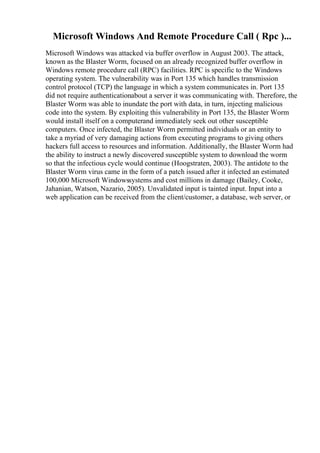 Microsoft Windows And Remote Procedure Call ( Rpc )...
Microsoft Windows was attacked via buffer overflow in August 2003. The attack,
known as the Blaster Worm, focused on an already recognized buffer overflow in
Windows remote procedure call (RPC) facilities. RPC is specific to the Windows
operating system. The vulnerability was in Port 135 which handles transmission
control protocol (TCP) the language in which a system communicates in. Port 135
did not require authenticationabout a server it was communicating with. Therefore, the
Blaster Worm was able to inundate the port with data, in turn, injecting malicious
code into the system. By exploiting this vulnerability in Port 135, the Blaster Worm
would install itself on a computerand immediately seek out other susceptible
computers. Once infected, the Blaster Worm permitted individuals or an entity to
take a myriad of very damaging actions from executing programs to giving others
hackers full access to resources and information. Additionally, the Blaster Worm had
the ability to instruct a newly discovered susceptible system to download the worm
so that the infectious cycle would continue (Hoogstraten, 2003). The antidote to the
Blaster Worm virus came in the form of a patch issued after it infected an estimated
100,000 Microsoft Windowssystems and cost millions in damage (Bailey, Cooke,
Jahanian, Watson, Nazario, 2005). Unvalidated input is tainted input. Input into a
web application can be received from the client/customer, a database, web server, or
 