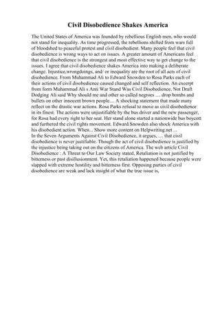 Civil Disobedience Shakes America
The United States of America was founded by rebellious English men, who would
not stand for inequality. As time progressed, the rebellions shifted from wars full
of bloodshed to peaceful protest and civil disobedient. Many people feel that civil
disobedience is wrong ways to act on issues. A greater amount of Americans feel
that civil disobedience is the strongest and most effective way to get change to the
issues. I agree that civil disobedience shakes America into making a deliberate
change. Injustice,wrongdoings, and/ or inequality are the root of all acts of civil
disobedience. From Muhammad Ali to Edward Snowden to Rosa Parks each of
their actions of civil disobedience caused changed and self reflection. An excerpt
from form Muhammad Ali s Anti War Stand Was Civil Disobedience, Not Draft
Dodging Ali said Why should me and other so called negroes .... drop bombs and
bullets on other innocent brown people.... A shocking statement that made many
reflect on the drastic war actions. Rosa Parks refusal to move as civil disobedience
in its finest. The actions were unjustifiable by the bus driver and the new passenger,
for Rosa had every right to her seat. Her stand alone started a nationwide bus boycott
and furthered the civil rights movement. Edward Snowden also shock America with
his disobedient action. When... Show more content on Helpwriting.net ...
In the Seven Arguments Against Civil Disobedience, it argues, .... that civil
disobedience is never justifiable. Though the act of civil disobedience is justified by
the injustice being taking out on the citizens of America. The web article Civil
Disobedience : A Threat to Our Law Society stated, Retaliation is not justified by
bitterness or past disillusionment. Yet, this retaliation happened because people were
slapped with extreme hostility and bitterness first. Opposing parties of civil
disobedience are weak and lack insight of what the true issue is,
 