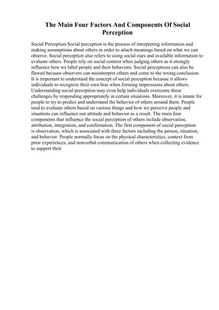 The Main Four Factors And Components Of Social
Perception
Social Perception Social perception is the process of interpreting information and
making assumptions about others in order to attach meanings based on what we can
observe. Social perception also refers to using social cues and available information to
evaluate others. People rely on social context when judging others as it strongly
influence how we label people and their behaviors. Social perceptions can also be
flawed because observers can misinterpret others and come to the wrong conclusion.
It is important to understand the concept of social perception because it allows
individuals to recognize their own bias when forming impressions about others.
Understanding social perception may even help individuals overcome these
challenges by responding appropriately in certain situations. Moreover, it is innate for
people to try to predict and understand the behavior of others around them. People
tend to evaluate others based on various things and how we perceive people and
situations can influence our attitude and behavior as a result. The main four
components that influence the social perception of others include observation,
attribution, integration, and confirmation. The first component of social perception
is observation, which is associated with three factors including the person, situation,
and behavior. People normally focus on the physical characteristics, context from
prior experiences, and nonverbal communication of others when collecting evidence
to support their
 