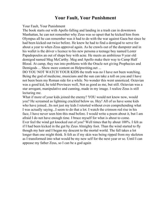Your Fault, Your Punishment
Your Fault, Your Punishment
The book starts out with Apollo falling and landing in a trash can in downtown
Manhattan, he can not remember why Zeus was so upset that he kicked him from
Olympus all he can remember was it had to do with the war against Gaea but since he
had been kicked out twice before. He knew he had to find a demigod to serve for
about a year to when Zeus approval again. As he crawls out of the dumpster and in
his wallet is the driver s licence to his new persona a teenage boy named Lester
Papadopoulos an out of shape boy with acne. He meets an ambitious 9 year old
demigod named Meg McCarthy. Meg and Apollo make their way to Camp Half
Blood. At camp, they run into problems with the Oracle not giving Prophecies and
Demigods ... Show more content on Helpwriting.net ...
DO YOU NOT WATCH YOUR KIDS the truth was no I have not been watching.
Being the god of medicine, musicians and the sun can take a toll on you and I have
not been been my Roman side for a while. No wonder this went unnoticed. Octavian
was a good kid, he told Provinces well, Not as good as me, but still. Octavian was a
star arrogant, manipulative and cunning, made in my image. I realize Zeus is still
lecturing me.
What if more of your kids joined the enemy? YOU would not know now, would
you? He screamed as lightning crackled below us. Hey! All of us have some kids
who have joined...Its not just my kids I retorted without even comprehending what
I was actually saying...I seem to do that a lot. I watch the crimson red rise in his
face, I have never seen him this mad before. I would write a poem about it, but I am
afraid I do not have enough time. I brace myself for what is about to come.
Ever feel the wind get knocked out of you? Well times that by about 100%. I felt as
if I had been kicked in the gut by Zeus Almighty foot. Than the wind started to fly
though my hair and I began my descent to the mortal world. The fall takes a lot
longer than one might think. It felt as if my skin was being ripped from my skeleton
as I transformed into what would be my new self for the next year or so. Until I can
appease my father Zeus, so I can be a god again
 