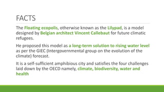 FACTS
The Floating ecopolis, otherwise known as the Lilypad, is a model
designed by Belgian architect Vincent Callebaut for future climatic
refugees.
He proposed this model as a long-term solution to rising water level
as per the GIEC (Intergovernmental group on the evolution of the
climate) forecast.
It is a self-sufficient amphibious city and satisfies the four challenges
laid down by the OECD namely, climate, biodiversity, water and
health
 