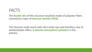FACTS
The double skin of this structure would be made of polyester fibers
covered by a layer of titanium dioxide (TiO2).
The titanium oxide reacts with ultra violet rays and therefore, due to
photocatalytic effect, it absorbs atmospheric pollution in the
process.
 