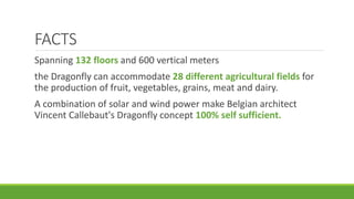 FACTS
Spanning 132 floors and 600 vertical meters
the Dragonfly can accommodate 28 different agricultural fields for
the production of fruit, vegetables, grains, meat and dairy.
A combination of solar and wind power make Belgian architect
Vincent Callebaut's Dragonfly concept 100% self sufficient.
 