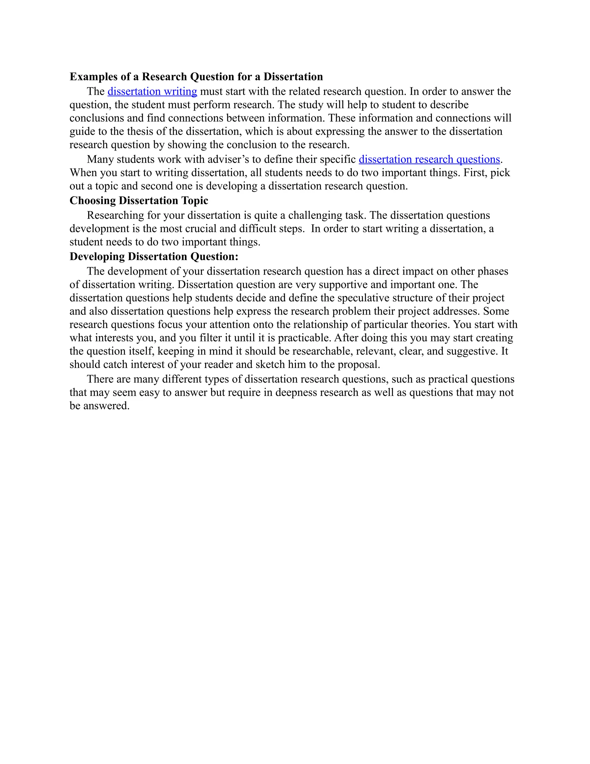 Examples of a Research Question for a Dissertation
    The dissertation writing must start with the related research question. In order to answer the
question, the student must perform research. The study will help to student to describe
conclusions and find connections between information. These information and connections will
guide to the thesis of the dissertation, which is about expressing the answer to the dissertation
research question by showing the conclusion to the research.
    Many students work with adviser’s to define their specific dissertation research questions.
When you start to writing dissertation, all students needs to do two important things. First, pick
out a topic and second one is developing a dissertation research question.
Choosing Dissertation Topic
    Researching for your dissertation is quite a challenging task. The dissertation questions
development is the most crucial and difficult steps. In order to start writing a dissertation, a
student needs to do two important things.
Developing Dissertation Question:
    The development of your dissertation research question has a direct impact on other phases
of dissertation writing. Dissertation question are very supportive and important one. The
dissertation questions help students decide and define the speculative structure of their project
and also dissertation questions help express the research problem their project addresses. Some
research questions focus your attention onto the relationship of particular theories. You start with
what interests you, and you filter it until it is practicable. After doing this you may start creating
the question itself, keeping in mind it should be researchable, relevant, clear, and suggestive. It
should catch interest of your reader and sketch him to the proposal.
    There are many different types of dissertation research questions, such as practical questions
that may seem easy to answer but require in deepness research as well as questions that may not
be answered.
 