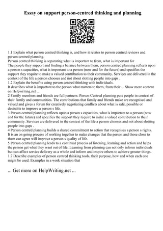 Essay on support person-centred thinking and planning
1.1 Explain what person centred thinking is, and how it relates to person centred reviews and
person centred planning.
Person centred thinking is separating what is important to from, what is important for
The people they support and finding a balance between them, person centred planning reflects upon
a person s capacities, what is important to a person (now and for the future) and specifies the
support they require to make a valued contribution to their community. Services are delivered in the
context of the life a person chooses and not about slotting people into gaps .
1.2 Explain the benefits using person centred thinking with individuals.
It describes what is important to the person what matters to them, from their ... Show more content
on Helpwriting.net ...
2 Family members and friends are full partners: Person Centred planning puts people in context of
their family and communities. The contributions that family and friends make are recognised and
valued and gives a forum for creatively negotiating conflicts about what is safe, possible or
desirable to improve a person s life.
3 Person centred planning reflects upon a person s capacities, what is important to a person (now
and for the future) and specifies the support they require to make a valued contribution to their
community. Services are delivered in the context of the life a person chooses and not about slotting
people into gaps .
4 Person centred planning builds a shared commitment to action that recognises a person s rights.
It is an on going process of working together to make changes that the person and those close to
them can agree will improve a person s quality of life.
5 Person centred planning leads to a continual process of listening, learning and action and helps
the person get what they want out of life. Learning from planning can not only inform individuals
but can affect service delivery as a whole and inform and inspire others to achieve greater things.
1.7 Describe examples of person centred thinking tools, their purpose, how and when each one
might be used. Examples in a work situation that
... Get more on HelpWriting.net ...
 