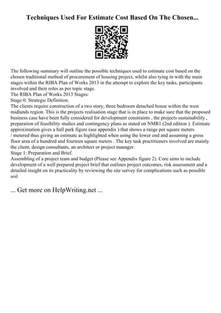 Techniques Used For Estimate Cost Based On The Chosen...
The following summary will outline the possible techniques used to estimate cost based on the
chosen traditional method of procurement of housing project, whilst also tying in with the main
stages within the RIBA Plan of Works 2013 in the attempt to explore the key tasks, participants
involved and their roles as per topic stage.
The RIBA Plan of Works 2013 Stages:
Stage 0: Strategic Definition.
The clients require construction of a two story, three bedroom detached house within the west
midlands region. This is the projects realisation stage that is in place to make sure that the proposed
business case have been fully considered for development constraints , the projects sustainability ,
preparation of feasibility studies and contingency plans as stated on NMR1 (2nd edition ). Estimate
approximation gives a ball park figure (see appendix ) that shows a range per square meters
/ metered thus giving an estimate as highlighted when using the lower end and assuming a gross
floor area of a hundred and fourteen square meters . The key task practitioners involved are mainly
the client, design consultants, an architect or project manager.
Stage 1: Preparation and Brief.
Assembling of a project team and budget (Please see Appendix figure 2). Core aims to include
development of a well prepared project brief that outlines project outcomes, risk assessment and a
detailed insight on its practicality by reviewing the site survey for complications such as possible
soil
... Get more on HelpWriting.net ...
 