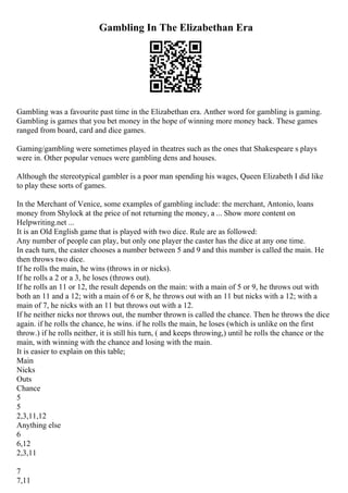 Gambling In The Elizabethan Era
Gambling was a favourite past time in the Elizabethan era. Anther word for gambling is gaming.
Gambling is games that you bet money in the hope of winning more money back. These games
ranged from board, card and dice games.
Gaming/gambling were sometimes played in theatres such as the ones that Shakespeare s plays
were in. Other popular venues were gambling dens and houses.
Although the stereotypical gambler is a poor man spending his wages, Queen Elizabeth I did like
to play these sorts of games.
In the Merchant of Venice, some examples of gambling include: the merchant, Antonio, loans
money from Shylock at the price of not returning the money, a ... Show more content on
Helpwriting.net ...
It is an Old English game that is played with two dice. Rule are as followed:
Any number of people can play, but only one player the caster has the dice at any one time.
In each turn, the caster chooses a number between 5 and 9 and this number is called the main. He
then throws two dice.
If he rolls the main, he wins (throws in or nicks).
If he rolls a 2 or a 3, he loses (throws out).
If he rolls an 11 or 12, the result depends on the main: with a main of 5 or 9, he throws out with
both an 11 and a 12; with a main of 6 or 8, he throws out with an 11 but nicks with a 12; with a
main of 7, he nicks with an 11 but throws out with a 12.
If he neither nicks nor throws out, the number thrown is called the chance. Then he throws the dice
again. if he rolls the chance, he wins. if he rolls the main, he loses (which is unlike on the first
throw.) if he rolls neither, it is still his turn, ( and keeps throwing,) until he rolls the chance or the
main, with winning with the chance and losing with the main.
It is easier to explain on this table;
Main
Nicks
Outs
Chance
5
5
2,3,11,12
Anything else
6
6,12
2,3,11
7
7,11
 