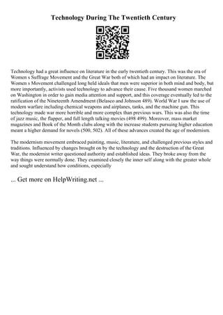 Technology During The Twentieth Century
Technology had a great influence on literature in the early twentieth century. This was the era of
Women s Suffrage Movement and the Great War both of which had an impact on literature. The
Women s Movement challenged long held ideals that men were superior in both mind and body, but
more importantly, activists used technology to advance their cause. Five thousand women marched
on Washington in order to gain media attention and support, and this coverage eventually led to the
ratification of the Nineteenth Amendment (Belasco and Johnson 489). World War I saw the use of
modern warfare including chemical weapons and airplanes, tanks, and the machine gun. This
technology made war more horrible and more complex than previous wars. This was also the time
of jazz music, the flapper, and full length talking movies (498 499). Moreover, mass market
magazines and Book of the Month clubs along with the increase students pursuing higher education
meant a higher demand for novels (500, 502). All of these advances created the age of modernism.
The modernism movement embraced painting, music, literature, and challenged previous styles and
traditions. Influenced by changes brought on by the technology and the destruction of the Great
War, the modernist writer questioned authority and established ideas. They broke away from the
way things were normally done. They examined closely the inner self along with the greater whole
and sought understand how conditions, especially
... Get more on HelpWriting.net ...
 