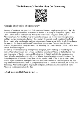 The Influence Of Pericles Ideas On Democracy
PERICLES S NEW IDEAS ON DEMOCRACY
As many of you know, the great ruler Pericles started his rule a couple years ago in 495 B.C. He
is now one of the greatest rulers ever known to Athens. Is he really all everyone is saying? Us at
Greek Gazette want to find out more. Pericles has so far been a very good leader, says an
Athenian citizen, Now that he is ruler everyone has an equal say in democracy. Except women,
children, and any immigrants... but they don t matter! Everyone is equal, proclaims Pericles, It
doesn t matter what member of a particular class you are, but the actual ability in wh this, and even
the poor feel like they are making a difference in the government. There are three bodies (or
branches) of government. They are called, The Assembly, the Council and the Courts.... Show more
content on Helpwriting.net ...
We already covered democracy in the previous paragraph, so we will skip to beautifying the
nation. Many of our readers have already heard about his statue of Athena at the Parthenon. This
marvelous statue of the city s patron goddess is about 40 feet tall and isich the man possesses.
Again when he says this he means citizens of Athens, almost half of the people living there! Isn t
that an improvement? Pericles changed the rule for holding public office to spread power more
evenly. If you didn t know, most public officials were unpaid before he came into power, but now
they are thanks to Pericles! Athens is going extremely well as a center of education, art, culture, and
democracy. Artists and sculptors, playwrights and poets, architects and philosophers all found
Athens an exciting atmosphere for their
... Get more on HelpWriting.net ...
 