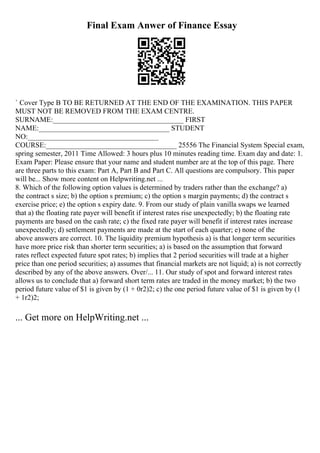 Final Exam Anwer of Finance Essay
` Cover Type B TO BE RETURNED AT THE END OF THE EXAMINATION. THIS PAPER
MUST NOT BE REMOVED FROM THE EXAM CENTRE.
SURNAME:____________________________________ FIRST
NAME:____________________________________ STUDENT
NO:____________________________________
COURSE:____________________________________ 25556 The Financial System Special exam,
spring semester, 2011 Time Allowed: 3 hours plus 10 minutes reading time. Exam day and date: 1.
Exam Paper: Please ensure that your name and student number are at the top of this page. There
are three parts to this exam: Part A, Part B and Part C. All questions are compulsory. This paper
will be... Show more content on Helpwriting.net ...
8. Which of the following option values is determined by traders rather than the exchange? a)
the contract s size; b) the option s premium; c) the option s margin payments; d) the contract s
exercise price; e) the option s expiry date. 9. From our study of plain vanilla swaps we learned
that a) the floating rate payer will benefit if interest rates rise unexpectedly; b) the floating rate
payments are based on the cash rate; c) the fixed rate payer will benefit if interest rates increase
unexpectedly; d) settlement payments are made at the start of each quarter; e) none of the
above answers are correct. 10. The liquidity premium hypothesis a) is that longer term securities
have more price risk than shorter term securities; a) is based on the assumption that forward
rates reflect expected future spot rates; b) implies that 2 period securities will trade at a higher
price than one period securities; a) assumes that financial markets are not liquid; a) is not correctly
described by any of the above answers. Over/... 11. Our study of spot and forward interest rates
allows us to conclude that a) forward short term rates are traded in the money market; b) the two
period future value of $1 is given by (1 + 0r2)2; c) the one period future value of $1 is given by (1
+ 1r2)2;
... Get more on HelpWriting.net ...
 