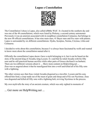 Lupus s Constellation
The Constellation I chose is Lupus, also called вЂћthe Wolf . It s located in the southern sky and
was one of the 48 constellations, which were listed by Ptolemy, a second century astronomer.
Previously it was an asterism associated with its neighbour constellation Centaurus, but belongs to
the now 88 official constellations. It has nine main stars, 41 Bayer stars and five stars with planets.
Lupus is surrounded by six different constellations: Hydra, Scorpius, Norma, Circinus, Libra and
Centaurus.
I decided to write about this constellation, because I ve always been fascinated by wolfs and wanted
to know more about the constellation named after it.
Officially the constellation Lupus doesn t have a myth belonging to it, but it can be based on the
story of the ancient king of Arcadia, king Lycaon. It s said that he ruled Arcadia with his fifty
sons and he still practiced human sacrifice while other parts of Greece declined it as barbaric.
There are two different versions about it: ... Show more content on Helpwriting.net ...
Zeus was so angered about it that he transfigured him into a wolf and killed all of his fifty sons
with a lightning.
The other version says that Zeus visited Arcadia disguised as a traveller. Lycaon and his sons
offered him food, a soup made out of the meat of goats and sheep and of his son Nyctimus. Zeus
was disgusted and killed all fifty sons with a lightning bolt, reviving Nyctimus in the process.
My own myth tells the story of an ancient creature, which was only sighted in moments of
... Get more on HelpWriting.net ...
 