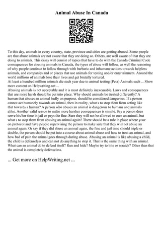 Animal Abuse In Canada
To this day, animals in every country, state, province and cities are getting abused. Some people
are that abuse animals are not aware that they are doing so. Others, are well aware of that they are
doing to animals. This essay will consist of topics that have to do with the Canada Criminal Code
consequences for abusing animals in Canada, the types of abuse will follow, as well the reasoning
of why people continue to follow through with barbaric and inhumane actions towards helpless
animals, and companies and or places that use animals for testing and/or entertainment. Around the
world millions of animals lose their lives and get brutally tortured.
At least a hundred million animals die each year due to animal testing (Peta) Animals such ... Show
more content on Helpwriting.net ...
Abusing animals is not acceptable and it is most definitely inexcusable. Laws and consequences
that are more harsh should be put into place. Why should animals be treated differently? A
human that abuses an animal badly on purpose, should be considered dangerous. If a person
cannot act humanely towards an animal, then in reality, what s to stop them from acting like
that towards a human? A person who abuses an animal is dangerous to humans and animals
alike. Another valid reason to make more harsher consequences is simple. Say a person does
serve his/her time in jail or pays the fine. Sure they will not be allowed to own an animal, but
what s to stop them from abusing an animal again? There should be a rule in place where your
on protocol and have people supervising the person to make sure that they will not abuse an
animal again. Or say if they did abuse an animal again, the fine and jail time should triple or
double, the person should be put into a course about animal abuse and how to treat an animal, and
how bad of pain the animal goes through during abuse. Abusing an animal is like abusing a child,
the child is defenseless and can not do anything to stop it. That is the same thing with an animal.
What can an animal do to defend itself? Run and hide? Maybe try to bite or scratch? Other than that
the animal is completely defenseless.
... Get more on HelpWriting.net ...
 