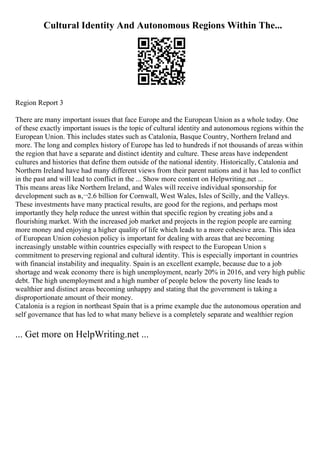 Cultural Identity And Autonomous Regions Within The...
Region Report 3
There are many important issues that face Europe and the European Union as a whole today. One
of these exactly important issues is the topic of cultural identity and autonomous regions within the
European Union. This includes states such as Catalonia, Basque Country, Northern Ireland and
more. The long and complex history of Europe has led to hundreds if not thousands of areas within
the region that have a separate and distinct identity and culture. These areas have independent
cultures and histories that define them outside of the national identity. Historically, Catalonia and
Northern Ireland have had many different views from their parent nations and it has led to conflict
in the past and will lead to conflict in the ... Show more content on Helpwriting.net ...
This means areas like Northern Ireland, and Wales will receive individual sponsorship for
development such as в‚¬2.6 billion for Cornwall, West Wales, Isles of Scilly, and the Valleys.
These investments have many practical results, are good for the regions, and perhaps most
importantly they help reduce the unrest within that specific region by creating jobs and a
flourishing market. With the increased job market and projects in the region people are earning
more money and enjoying a higher quality of life which leads to a more cohesive area. This idea
of European Union cohesion policy is important for dealing with areas that are becoming
increasingly unstable within countries especially with respect to the European Union s
commitment to preserving regional and cultural identity. This is especially important in countries
with financial instability and inequality. Spain is an excellent example, because due to a job
shortage and weak economy there is high unemployment, nearly 20% in 2016, and very high public
debt. The high unemployment and a high number of people below the poverty line leads to
wealthier and distinct areas becoming unhappy and stating that the government is taking a
disproportionate amount of their money.
Catalonia is a region in northeast Spain that is a prime example due the autonomous operation and
self governance that has led to what many believe is a completely separate and wealthier region
... Get more on HelpWriting.net ...
 
