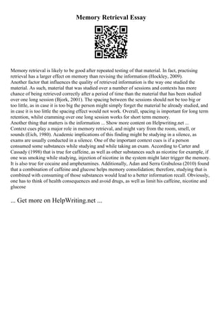 Memory Retrieval Essay
Memory retrieval is likely to be good after repeated testing of that material. In fact, practising
retrieval has a larger effect on memory than revising the information (Hockley, 2009).
Another factor that influences the quality of retrieved information is the way one studied the
material. As such, material that was studied over a number of sessions and contexts has more
chance of being retrieved correctly after a period of time than the material that has been studied
over one long session (Bjork, 2001). The spacing between the sessions should not be too big or
too little, as in case it is too big the person might simply forget the material he already studied, and
in case it is too little the spacing effect would not work. Overall, spacing is important for long term
retention, whilst cramming over one long session works for short term memory.
Another thing that matters is the information ... Show more content on Helpwriting.net ...
Context cues play a major role in memory retrieval, and might vary from the room, smell, or
sounds (Eich, 1980). Academic implications of this finding might be studying in a silence, as
exams are usually conducted in a silence. One of the important context cues is if a person
consumed some substances while studying and while taking an exam. According to Carter and
Cassady (1998) that is true for caffeine, as well as other substances such as nicotine for example, if
one was smoking while studying, injection of nicotine in the system might later trigger the memory.
It is also true for cocaine and amphetamines. Additionally, Adan and Serra Grabulosa (2010) found
that a combination of caffeine and glucose helps memory consolidation; therefore, studying that is
combined with consuming of those substances would lead to a better information recall. Obviously,
one has to think of health consequences and avoid drugs, as well as limit his caffeine, nicotine and
glucose
... Get more on HelpWriting.net ...
 
