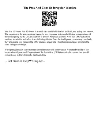 The Pros And Cons Of Irregular Warfare
The title 10 versus title 50 debate is a result of a battlefield that has evolved, and policy that has not.
The requirement for congressional oversight was emplaced in the early 80s due to accusations of
domestic spying by the CIA in an effort to protect American citizens. Now that DOD collection
methods are similar and often times indistinguishable from the intelligence community s methods,
they are crying foul because the DOD operates under title 10 authorities and does not share the
same stringent oversight.
Warfighting in today s environment often leans towards the Irregular Warfare (IW) side of the
house where Operational Preparation of the Battlefield (OPB) is required to ensure that should
conventional military forces be deployed, they
... Get more on HelpWriting.net ...
 