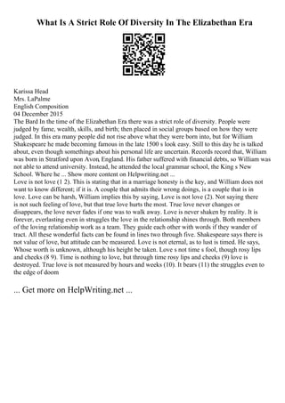 What Is A Strict Role Of Diversity In The Elizabethan Era
Karissa Head
Mrs. LaPalme
English Composition
04 December 2015
The Bard In the time of the Elizabethan Era there was a strict role of diversity. People were
judged by fame, wealth, skills, and birth; then placed in social groups based on how they were
judged. In this era many people did not rise above what they were born into, but for William
Shakespeare he made becoming famous in the late 1500 s look easy. Still to this day he is talked
about, even though somethings about his personal life are uncertain. Records record that, William
was born in Stratford upon Avon, England. His father suffered with financial debts, so William was
not able to attend university. Instead, he attended the local grammar school, the King s New
School. Where he ... Show more content on Helpwriting.net ...
Love is not love (1 2). This is stating that in a marriage honesty is the key, and William does not
want to know different; if it is. A couple that admits their wrong doings, is a couple that is in
love. Love can be harsh, William implies this by saying, Love is not love (2). Not saying there
is not such feeling of love, but that true love hurts the most. True love never changes or
disappears, the love never fades if one was to walk away. Love is never shaken by reality. It is
forever, everlasting even in struggles the love in the relationship shines through. Both members
of the loving relationship work as a team. They guide each other with words if they wander of
tract. All these wonderful facts can be found in lines two through five. Shakespeare says there is
not value of love, but attitude can be measured. Love is not eternal, as to lust is timed. He says,
Whose worth is unknown, although his height be taken. Love s not time s fool, though rosy lips
and cheeks (8 9). Time is nothing to love, but through time rosy lips and cheeks (9) love is
destroyed. True love is not measured by hours and weeks (10). It bears (11) the struggles even to
the edge of doom
... Get more on HelpWriting.net ...
 