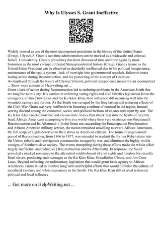 Why Is Ulysses S. Grant Ineffective
Widely viewed as one of the most incompetent presidents in the history of the United States
(Craig), Ulysses S. Grant s two time administration can be marked as a widescale and colossal
failure. Consistently, Grant s presidency has been denounced time and time again by most
historians as the most corrupt in United Statespresidential history (Craig). Grant s tenure as the
United States President can be observed as decidedly ineffectual due to his political inexperience,
maintenance of the spoils system , lack of oversight into governmental scandals, failure to enact
lasting action during Reconstruction, and his pioneering of the concept of Grantism .
As displayed through the tenure of Ulysses S Grant, political inexperience makes for an incompetent
... Show more content on Helpwriting.net ...
Grant s lack of action during Reconstruction led to enduring problems in the American South that
are tangible to this day. His caution in enforcing voting rights and civil liberties legislation led to the
emergence of Jim Crow Laws and the Ku Klux Klan, their influence still occurring well into the
twentieth century and further. As the South was ravaged by the long lasting and enduring effects of
the Civil War, Grant was very ineffective in fostering a culture of renewal in the region, instead
sowing discord among the economic, social, and political factions of an area torn apart by war. The
Ku Klux Klan enacted horrible and vicious hate crimes that struck fear into the hearts of recently
freed African Americans attempting to live in a world where their very existence was threatened (
Reconstruction and Its Aftermath ). In the Grant era succeeding the Emancipation Proclamation
and African American military service, the nation remained unwilling to award African Americans
the full scope of rights deserved to their status as American citizens. The formal Congressional
period of Reconstruction, from 1866 to 1877, was intended to readmit the former Rebel states into
the Union, rebuild and reinvigorate communities ravaged by war, and eliminate the highly visible
vestiges of Southern slave society. The events transpiring during these efforts made the whole affair
largely ineffectual and reductive ( Reconstruction and Its Aftermath). In response, the South
provided a marked resistance to the attempted establishment of civil rights and liberties for recently
freed slaves, producing such scourges as the Ku Klux Klan, Grandfather Clause, and Jim Crow
Laws. Beyond enforcing the rudimentary legislation that would grant basic agency to African
Americans, Grant failed to institute long term and helpful efforts that would diminish the culture of
racialized violence and white supremacy in the South. The Ku Klux Klan still exerted widescale
political and local influence
... Get more on HelpWriting.net ...
 