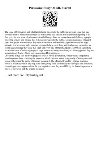 Persuasive Essay On Mt. Everest
The issue of Mt.Everest and whether it should be open to the public or not is an issue that has
recently risen as many mountaineers do not like the idea of it as it is an exhilarating thing to do
that gives them a sense of achievement and although there are many risks and challenges people
enjoy the activity and believe that it should stay open to the public. Mountaineering as of recent
years has gotten much safer as they now use steroids and bottled oxygen because of the high
altitude. It is becoming safer may not necessarily be a good thing as it is also very expensive, as
in the second source they state that Each and every one of them had paid $10,000 for a climbing
permit and even after having to pay a large amount of money for simply a climbing permit they run
a great risk of death.... Show more content on Helpwriting.net ...
One of the things that has been proposed to do a 3 year moratorium, which would temporarily
prohibit people from climbing the mountain which I m sure would not gravely affect anyone and
would only insure the safety of them or increase it. The idea itself wouldn t change much nor
would it affect anyone in any way other than giving them the inability to climb just that mountain,
it could open more opportunities for new experiences as they would likely be forced to go to new
places if they ever had the urge to mountain
... Get more on HelpWriting.net ...
 