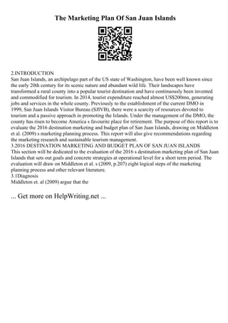 The Marketing Plan Of San Juan Islands
2.INTRODUCTION
San Juan Islands, an archipelago part of the US state of Washington, have been well known since
the early 20th century for its scenic nature and abundant wild life. Their landscapes have
transformed a rural county into a popular tourist destination and have continuously been invented
and commodified for tourism. In 2014, tourist expenditure reached almost US$200mn, generating
jobs and services in the whole county. Previously to the establishment of the current DMO in
1999, San Juan Islands Visitor Bureau (SJIVB), there were a scarcity of resources devoted to
tourism and a passive approach in promoting the Islands. Under the management of the DMO, the
county has risen to become America s favourite place for retirement. The purpose of this report is to
evaluate the 2016 destination marketing and budget plan of San Juan Islands, drawing on Middleton
et al. (2009) s marketing planning process. This report will also give recommendations regarding
the marketing research and sustainable tourism management.
3.2016 DESTINATION MARKETING AND BUDGET PLAN OF SAN JUAN ISLANDS
This section will be dedicated to the evaluation of the 2016 s destination marketing plan of San Juan
Islands that sets out goals and concrete strategies at operational level for a short term period. The
evaluation will draw on Middleton et al. s (2009, p.207) eight logical steps of the marketing
planning process and other relevant literature.
3.1Diagnosis
Middleton et. al (2009) argue that the
... Get more on HelpWriting.net ...
 