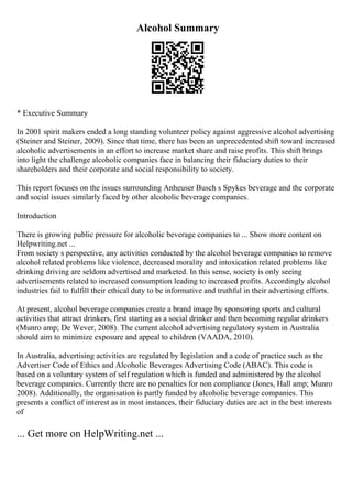 Alcohol Summary
* Executive Summary
In 2001 spirit makers ended a long standing volunteer policy against aggressive alcohol advertising
(Steiner and Steiner, 2009). Since that time, there has been an unprecedented shift toward increased
alcoholic advertisements in an effort to increase market share and raise profits. This shift brings
into light the challenge alcoholic companies face in balancing their fiduciary duties to their
shareholders and their corporate and social responsibility to society.
This report focuses on the issues surrounding Anheuser Busch s Spykes beverage and the corporate
and social issues similarly faced by other alcoholic beverage companies.
Introduction
There is growing public pressure for alcoholic beverage companies to ... Show more content on
Helpwriting.net ...
From society s perspective, any activities conducted by the alcohol beverage companies to remove
alcohol related problems like violence, decreased morality and intoxication related problems like
drinking driving are seldom advertised and marketed. In this sense, society is only seeing
advertisements related to increased consumption leading to increased profits. Accordingly alcohol
industries fail to fulfill their ethical duty to be informative and truthful in their advertising efforts.
At present, alcohol beverage companies create a brand image by sponsoring sports and cultural
activities that attract drinkers, first starting as a social drinker and then becoming regular drinkers
(Munro amp; De Wever, 2008). The current alcohol advertising regulatory system in Australia
should aim to minimize exposure and appeal to children (VAADA, 2010).
In Australia, advertising activities are regulated by legislation and a code of practice such as the
Advertiser Code of Ethics and Alcoholic Beverages Advertising Code (ABAC). This code is
based on a voluntary system of self regulation which is funded and administered by the alcohol
beverage companies. Currently there are no penalties for non compliance (Jones, Hall amp; Munro
2008). Additionally, the organisation is partly funded by alcoholic beverage companies. This
presents a conflict of interest as in most instances, their fiduciary duties are act in the best interests
of
... Get more on HelpWriting.net ...
 