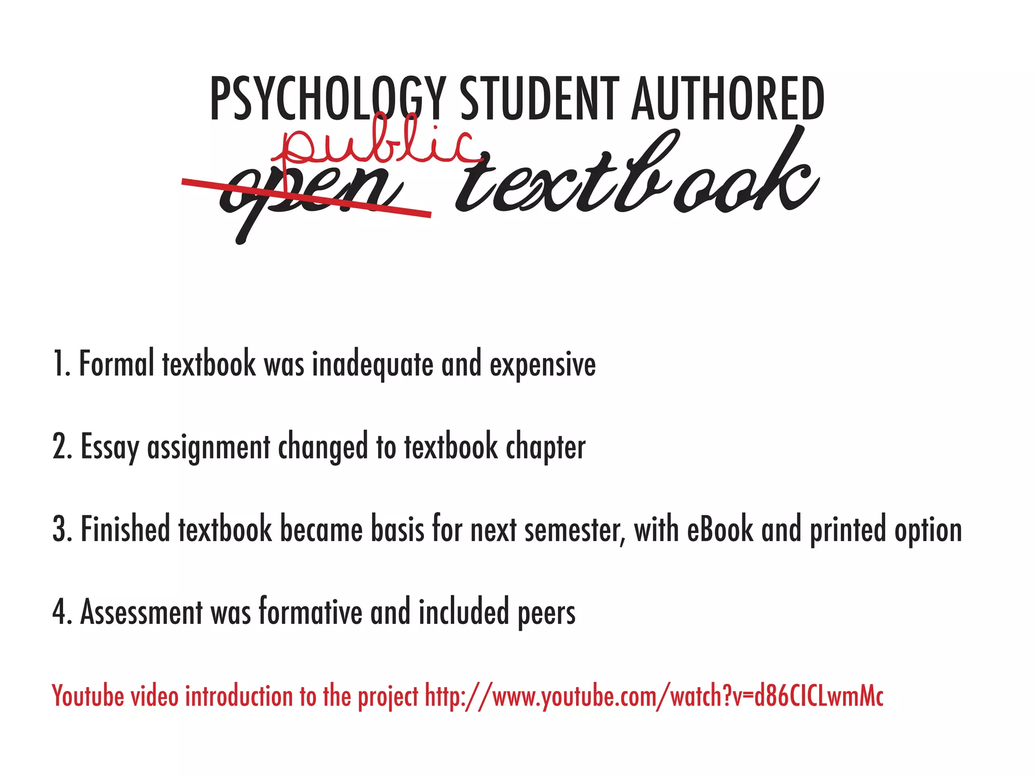 PSYCHOLOGY STUDENT AUTHORED
                open textbook
1. Formal textbook was inadequate and expensive

2. Essay assignment changed to textbook chapter

3. Finished textbook became basis for next semester, with eBook and printed option

4. Assessment was formative and included peers

Youtube video introduction to the project http://www.youtube.com/watch?v=d86CICLwmMc
 