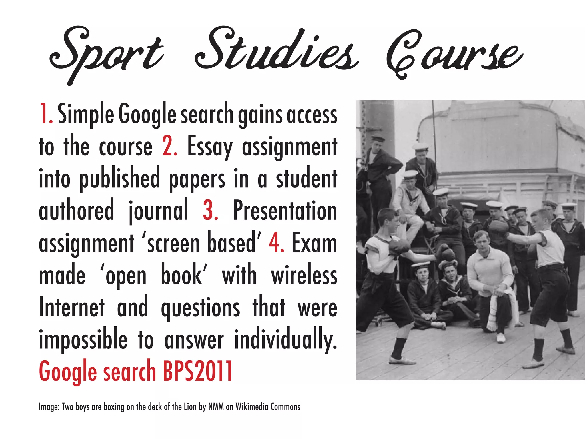 Sport Studies Course
1. Simple Google search gains access
to the course 2. Essay assignment
into published papers in a student
authored journal 3. Presentation
assignment ‘screen based’ 4. Exam
made ‘open book’ with wireless
Internet and questions that were
impossible to answer individually.
Google search BPS2011
Image: Two boys are boxing on the deck of the Lion by NMM on Wikimedia Commons
 