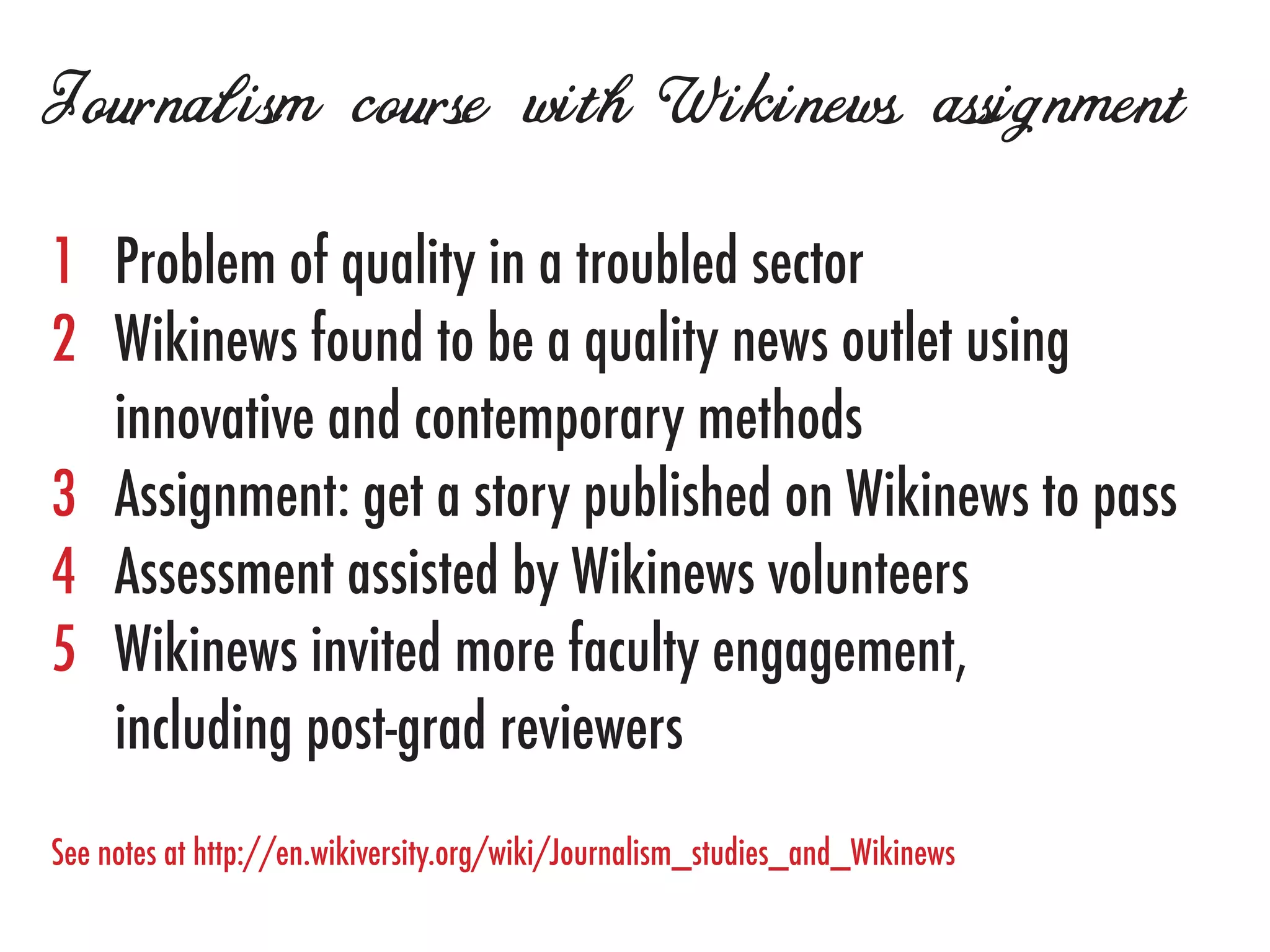 Journalism course with Wikinews assignment
1	   Problem of quality in a troubled sector
2	   Wikinews found to be a quality news outlet using
	    innovative and contemporary methods
3	   Assignment: get a story published on Wikinews to pass
4	   Assessment assisted by Wikinews volunteers
5	   Wikinews invited more faculty engagement,
	    including post-grad reviewers
See notes at http://en.wikiversity.org/wiki/Journalism_studies_and_Wikinews
 