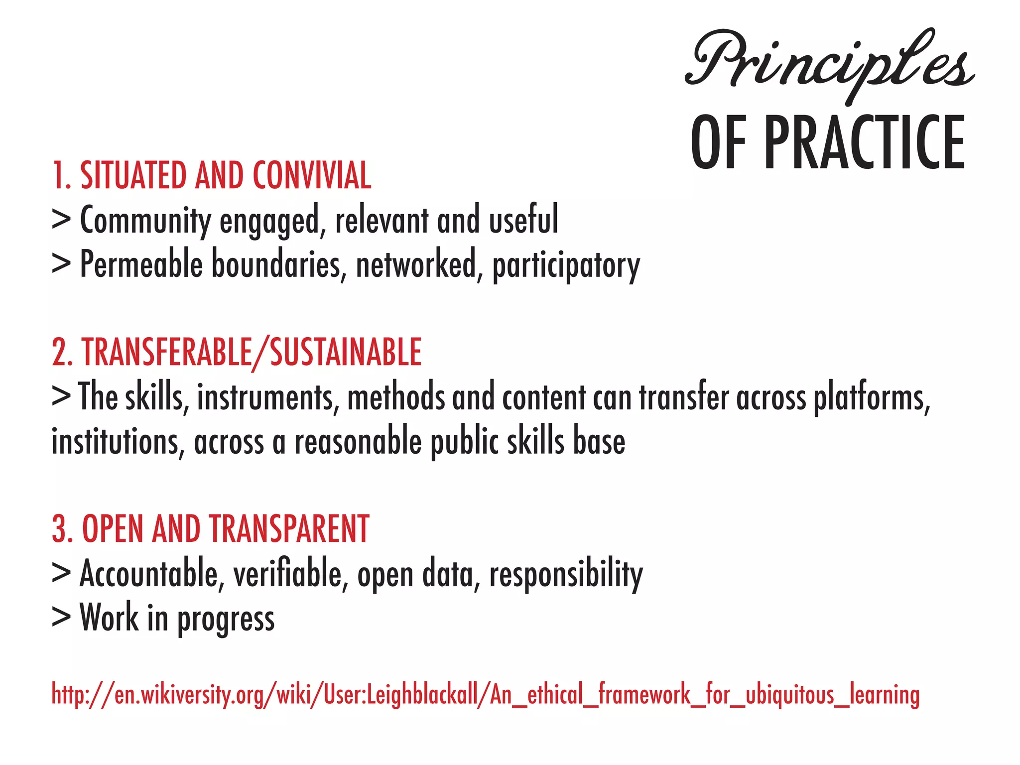 Principles
1. SITUATED AND CONVIVIAL
                                                                    OF PRACTICE
> Community engaged, relevant and useful
> Permeable boundaries, networked, participatory

2. TRANSFERABLE/SUSTAINABLE
> The skills, instruments, methods and content can transfer across platforms,
institutions, across a reasonable public skills base

3. OPEN AND TRANSPARENT
> Accountable, verifiable, open data, responsibility
> Work in progress
http://en.wikiversity.org/wiki/User:Leighblackall/An_ethical_framework_for_ubiquitous_learning
 