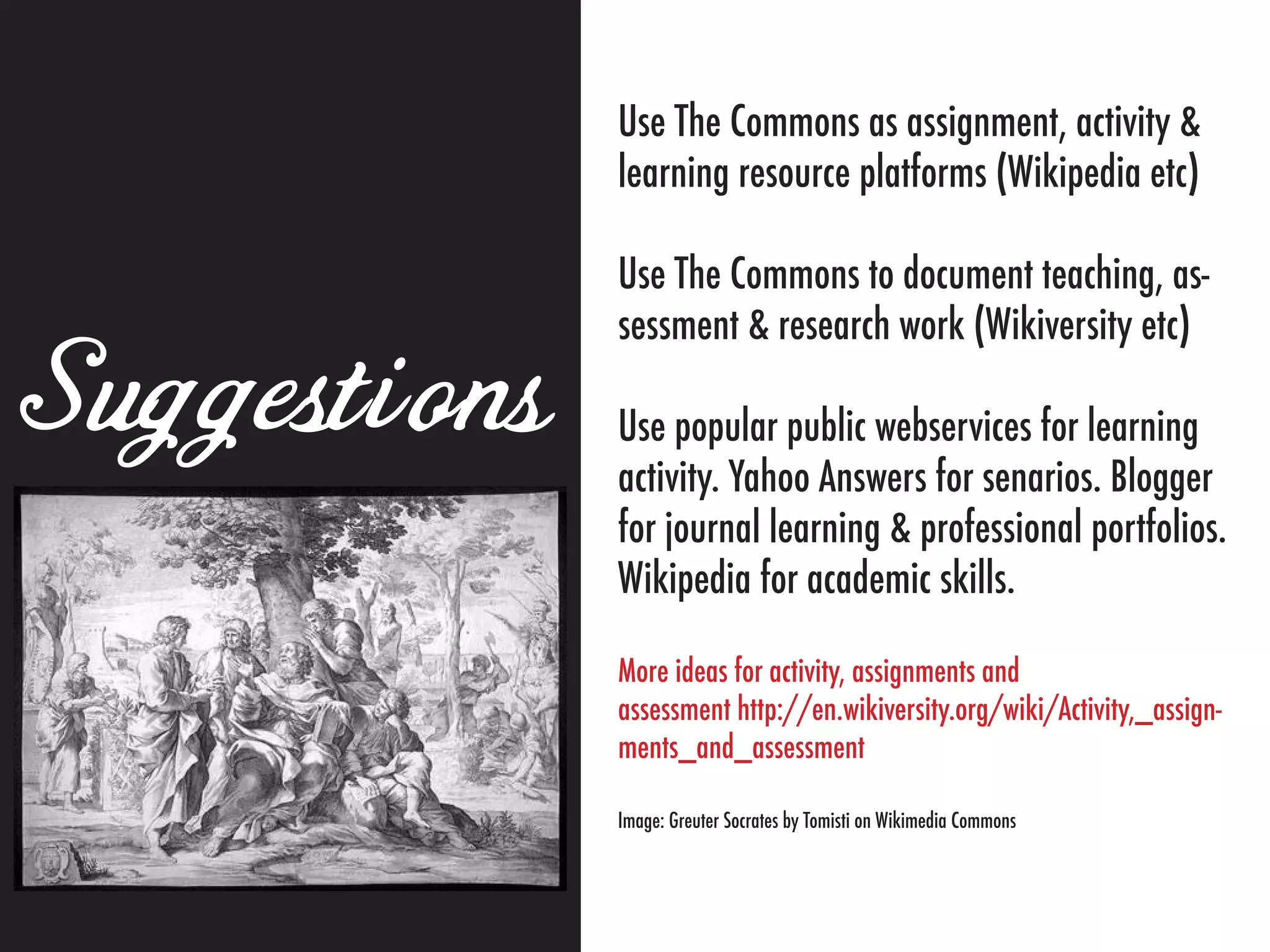 Use The Commons as assignment, activity &
              learning resource platforms (Wikipedia etc)

              Use The Commons to document teaching, as-
              sessment & research work (Wikiversity etc)

Suggestions   Use popular public webservices for learning
              activity. Yahoo Answers for senarios. Blogger
              for journal learning & professional portfolios.
              Wikipedia for academic skills.

              More ideas for activity, assignments and
              assessment http://en.wikiversity.org/wiki/Activity,_assign-
              ments_and_assessment

              Image: Greuter Socrates by Tomisti on Wikimedia Commons
 
