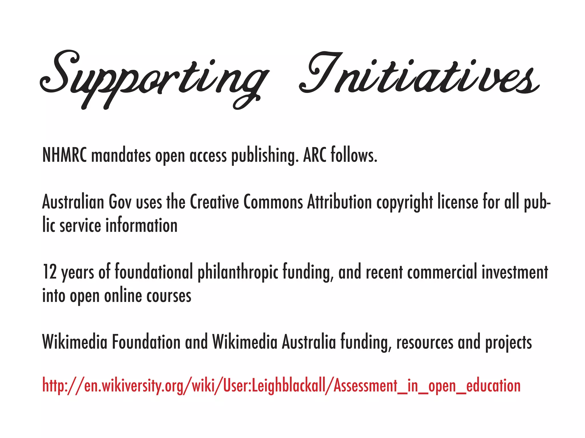 Supporting Initiatives
NHMRC mandates open access publishing. ARC follows.

Australian Gov uses the Creative Commons Attribution copyright license for all pub-
lic service information

12 years of foundational philanthropic funding, and recent commercial investment
into open online courses

Wikimedia Foundation and Wikimedia Australia funding, resources and projects

http://en.wikiversity.org/wiki/User:Leighblackall/Assessment_in_open_education
 