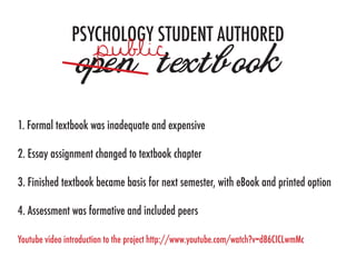 PSYCHOLOGY STUDENT AUTHORED
                open textbook
1. Formal textbook was inadequate and expensive

2. Essay assignment changed to textbook chapter

3. Finished textbook became basis for next semester, with eBook and printed option

4. Assessment was formative and included peers

Youtube video introduction to the project http://www.youtube.com/watch?v=d86CICLwmMc
 