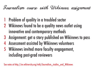 Journalism course with Wikinews assignment
1	   Problem of quality in a troubled sector
2	   Wikinews found to be a quality news outlet using
	    innovative and contemporary methods
3	   Assignment: get a story published on Wikinews to pass
4	   Assessment assisted by Wikinews volunteers
5	   Wikinews invited more faculty engagement,
	    including post-grad reviewers
See notes at http://en.wikiversity.org/wiki/Journalism_studies_and_Wikinews
 