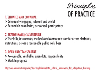 Principles
1. SITUATED AND CONVIVIAL
                                                                    OF PRACTICE
> Community engaged, relevant and useful
> Permeable boundaries, networked, participatory

2. TRANSFERABLE/SUSTAINABLE
> The skills, instruments, methods and content can transfer across platforms,
institutions, across a reasonable public skills base

3. OPEN AND TRANSPARENT
> Accountable, verifiable, open data, responsibility
> Work in progress
http://en.wikiversity.org/wiki/User:Leighblackall/An_ethical_framework_for_ubiquitous_learning
 