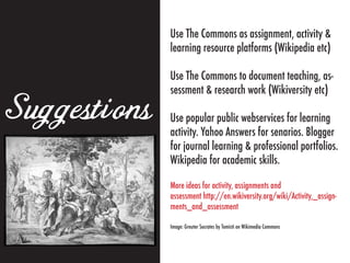 Use The Commons as assignment, activity &
              learning resource platforms (Wikipedia etc)

              Use The Commons to document teaching, as-
              sessment & research work (Wikiversity etc)

Suggestions   Use popular public webservices for learning
              activity. Yahoo Answers for senarios. Blogger
              for journal learning & professional portfolios.
              Wikipedia for academic skills.

              More ideas for activity, assignments and
              assessment http://en.wikiversity.org/wiki/Activity,_assign-
              ments_and_assessment

              Image: Greuter Socrates by Tomisti on Wikimedia Commons
 