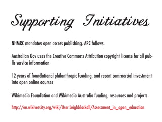 Supporting Initiatives
NHMRC mandates open access publishing. ARC follows.

Australian Gov uses the Creative Commons Attribution copyright license for all pub-
lic service information

12 years of foundational philanthropic funding, and recent commercial investment
into open online courses

Wikimedia Foundation and Wikimedia Australia funding, resources and projects

http://en.wikiversity.org/wiki/User:Leighblackall/Assessment_in_open_education
 