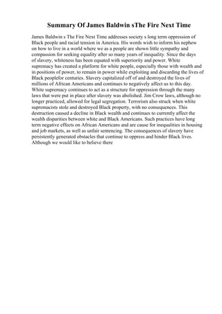 Summary Of James Baldwin sThe Fire Next Time
James Baldwin s The Fire Next Time addresses society s long term oppression of
Black people and racial tension in America. His words wish to inform his nephew
on how to live in a world where we as a people are shown little sympathy and
compassion for seeking equality after so many years of inequality. Since the days
of slavery, whiteness has been equated with superiority and power. White
supremacy has created a platform for white people, especially those with wealth and
in positions of power, to remain in power while exploiting and discarding the lives of
Black peoplefor centuries. Slavery capitalized off of and destroyed the lives of
millions of African Americans and continues to negatively affect us to this day.
White supremacy continues to act as a structure for oppression through the many
laws that were put in place after slavery was abolished. Jim Crow laws, although no
longer practiced, allowed for legal segregation. Terrorism also struck when white
supremacists stole and destroyed Black property, with no consequences. This
destruction caused a decline in Black wealth and continues to currently affect the
wealth disparities between white and Black Americans. Such practices have long
term negative effects on African Americans and are cause for inequalities in housing
and job markets, as well as unfair sentencing. The consequences of slavery have
persistently generated obstacles that continue to oppress and hinder Black lives.
Although we would like to believe there
 