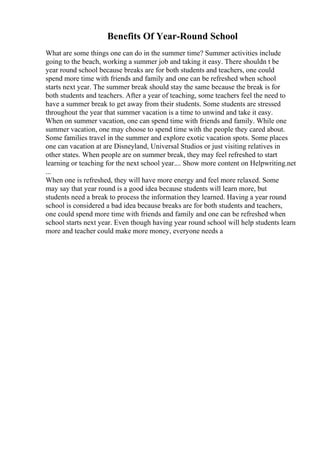 Benefits Of Year-Round School
What are some things one can do in the summer time? Summer activities include
going to the beach, working a summer job and taking it easy. There shouldn t be
year round school because breaks are for both students and teachers, one could
spend more time with friends and family and one can be refreshed when school
starts next year. The summer break should stay the same because the break is for
both students and teachers. After a year of teaching, some teachers feel the need to
have a summer break to get away from their students. Some students are stressed
throughout the year that summer vacation is a time to unwind and take it easy.
When on summer vacation, one can spend time with friends and family. While one
summer vacation, one may choose to spend time with the people they cared about.
Some families travel in the summer and explore exotic vacation spots. Some places
one can vacation at are Disneyland, Universal Studios or just visiting relatives in
other states. When people are on summer break, they may feel refreshed to start
learning or teaching for the next school year.... Show more content on Helpwriting.net
...
When one is refreshed, they will have more energy and feel more relaxed. Some
may say that year round is a good idea because students will learn more, but
students need a break to process the information they learned. Having a year round
school is considered a bad idea because breaks are for both students and teachers,
one could spend more time with friends and family and one can be refreshed when
school starts next year. Even though having year round school will help students learn
more and teacher could make more money, everyone needs a
 