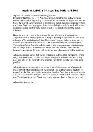 Aquinas Relation Between The Body And Soul
Aquinas on the relation between the body and soul
In Summa theologiae Ia, q. 75, Aquinas combines both Platonic and Aristotelian
notions of the soul in responding to a question on the unity of the human soul and the
body. He supports Aristotelianism in describing a human being as composed of both
matter and form. Here he suggests that a human being has both the soul, which is the
essence of human existence and matter, which is the actualization of the human
existence.
However, when it comes to the status of the soul after death, he supports the
Augustinian notion of the separation of body and soul upon death and the continued
existence of the soul after death. Combining both Plato and Aristotle helps him to
describe how a human mind functions ... Show more content on Helpwriting.net ...
The soul is different from the body in that it is able to communicate with the divine
and see things that are beyond human senses. The soul therefore has a specific
function in connecting the body with the divine as well as running bodily functions.
Athanasius instead argues that the fall of man is a real thing that happens to a living
body, which voluntarily decides to allow its thoughts to wander away from doing
good and falls for the material world hence its punishment is to be sent away from
paradise.
Athanasius therefore argues that recreation is simply the restoration of man in the
image of God. Man sinned and lost the image of God and therefore he needs to be
restored to take this image again. Incarnation therefore finds a great meaning in man
s life since it serves this purpose. That is, to restore the relationship between God and
man.Through the incarnate Christ, man is able to come closer to God and is saved.
Athanasius view on the
 