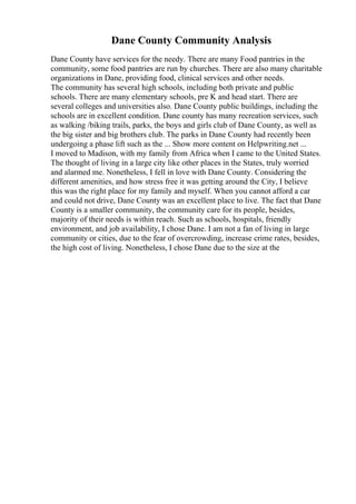 Dane County Community Analysis
Dane County have services for the needy. There are many Food pantries in the
community, some food pantries are run by churches. There are also many charitable
organizations in Dane, providing food, clinical services and other needs.
The community has several high schools, including both private and public
schools. There are many elementary schools, pre K and head start. There are
several colleges and universities also. Dane County public buildings, including the
schools are in excellent condition. Dane county has many recreation services, such
as walking /biking trails, parks, the boys and girls club of Dane County, as well as
the big sister and big brothers club. The parks in Dane County had recently been
undergoing a phase lift such as the ... Show more content on Helpwriting.net ...
I moved to Madison, with my family from Africa when I came to the United States.
The thought of living in a large city like other places in the States, truly worried
and alarmed me. Nonetheless, I fell in love with Dane County. Considering the
different amenities, and how stress free it was getting around the City, I believe
this was the right place for my family and myself. When you cannot afford a car
and could not drive, Dane County was an excellent place to live. The fact that Dane
County is a smaller community, the community care for its people, besides,
majority of their needs is within reach. Such as schools, hospitals, friendly
environment, and job availability, I chose Dane. I am not a fan of living in large
community or cities, due to the fear of overcrowding, increase crime rates, besides,
the high cost of living. Nonetheless, I chose Dane due to the size at the
 