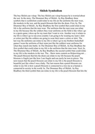 Shiloh Symbolism
The boy Shiloh can t sleep. The boy Shiloh can t sleep because he is worried about
the war. In the story, The Drummer Boy of Shiloh , by Ray Bradbury three
symbols that is symbolism could relate to my life are the uniforms the men wear,
the muskets in the war, and the peach blossom that hits the drum. First, In, The
Drummer Boy of Shiloh , by Ray Bradbury the first symbol that could relate to my
life is the uniforms that the men wear. The uniforms that the men wear can relate
to my life because like the soldiers they wear uniforms on the field is like when i go
to a sports game i dress up for my team that I want to win. Another way it relates to
my life is when I go to run cross country I am going to be wearing my team s shirt
or colors just like the soldiers are going to wear their team s colors or shirt. The
last way the uniforms can relate to my life is when I go to my brothers basketball
games I wear the uniforms of their team just like the soldiers wear uniforms for
when they march into battle. In The Drummer Boy of Shiloh , by Ray Bradbury the
first symbol that could relate to my life is the uniforms that the men wear. Next, In,
The Drummer Boy of Shiloh , by Ray Bradbury the second symbol that could relate
to my life is the muskets in the war. The... Show more content on Helpwriting.net ...
The peach blossom that hits the drum can relate to my life because the peach
blossom is fragile just like how I am fragile and can easily be torn to pieces. The
next reason that the peach blossom can relate to my life is the peach blossom is
beautiful just like when I was a baby. The last reason that a peach blossom can
relate to my life is how a peach blossom is connected to a tree me as a human is
connected to society in the world. In, The Drummer Boy of Shiloh , by Ray
Bradbury the third symbol that can relate to my life is the peach blossom that hits the
 